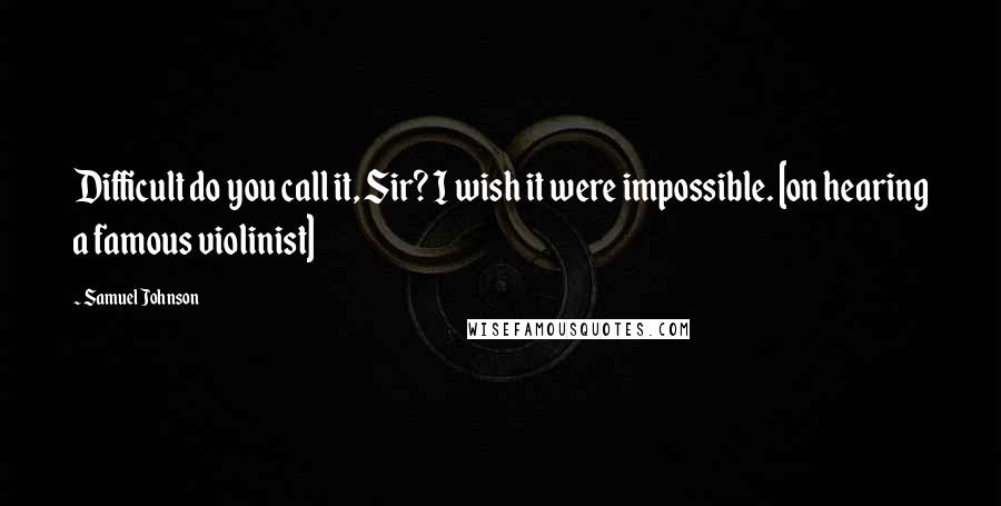 Samuel Johnson Quotes: Difficult do you call it, Sir? I wish it were impossible. [on hearing a famous violinist]