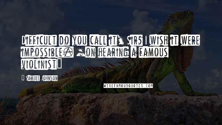 Samuel Johnson Quotes: Difficult do you call it, Sir? I wish it were impossible. [on hearing a famous violinist]