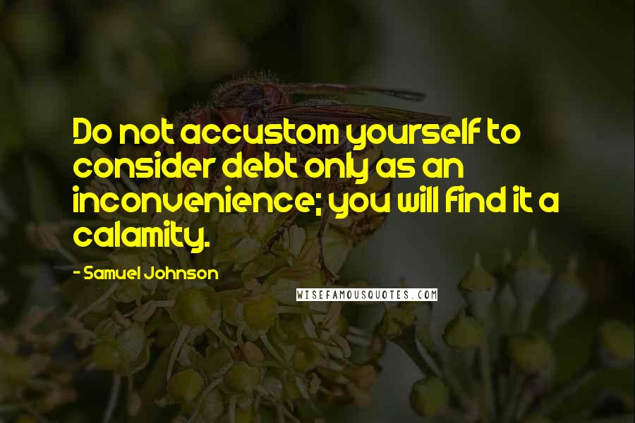 Samuel Johnson Quotes: Do not accustom yourself to consider debt only as an inconvenience; you will find it a calamity.