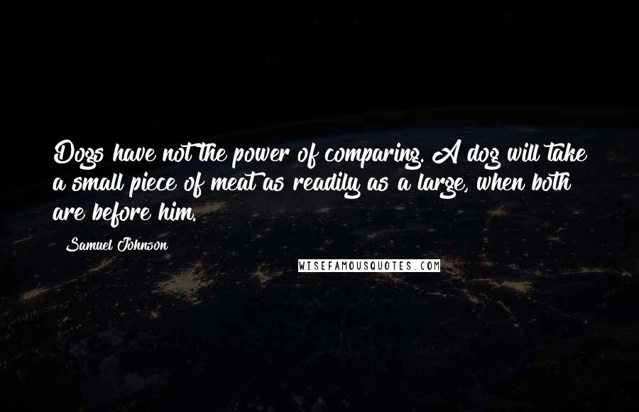 Samuel Johnson Quotes: Dogs have not the power of comparing. A dog will take a small piece of meat as readily as a large, when both are before him.