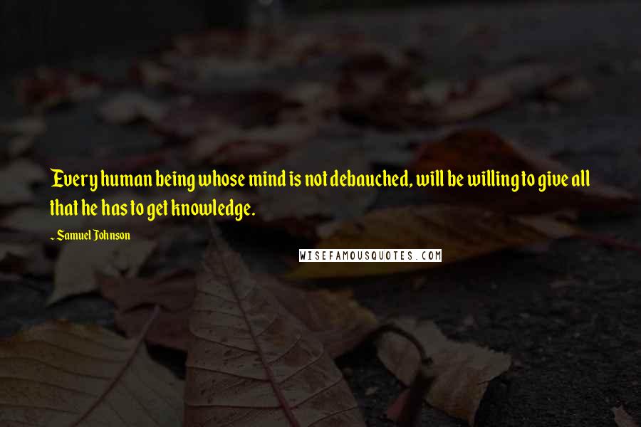 Samuel Johnson Quotes: Every human being whose mind is not debauched, will be willing to give all that he has to get knowledge.