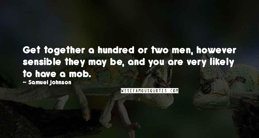 Samuel Johnson Quotes: Get together a hundred or two men, however sensible they may be, and you are very likely to have a mob.