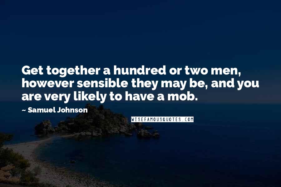 Samuel Johnson Quotes: Get together a hundred or two men, however sensible they may be, and you are very likely to have a mob.