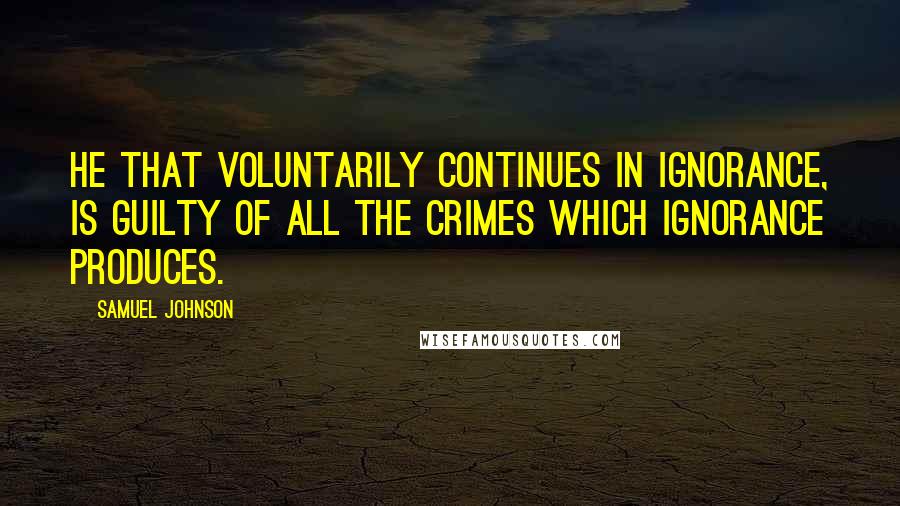 Samuel Johnson Quotes: He that voluntarily continues in ignorance, is guilty of all the crimes which ignorance produces.