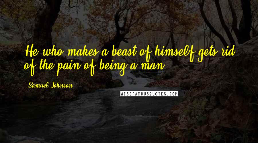 Samuel Johnson Quotes: He who makes a beast of himself gets rid of the pain of being a man.