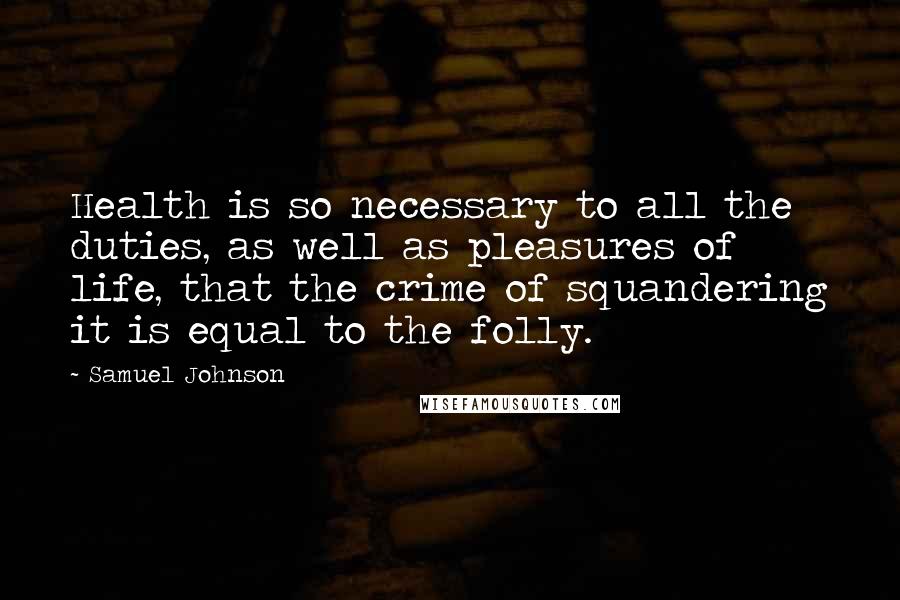 Samuel Johnson Quotes: Health is so necessary to all the duties, as well as pleasures of life, that the crime of squandering it is equal to the folly.