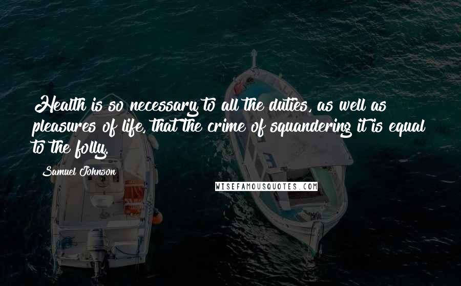 Samuel Johnson Quotes: Health is so necessary to all the duties, as well as pleasures of life, that the crime of squandering it is equal to the folly.