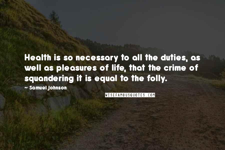 Samuel Johnson Quotes: Health is so necessary to all the duties, as well as pleasures of life, that the crime of squandering it is equal to the folly.