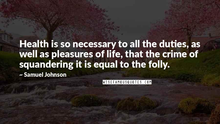 Samuel Johnson Quotes: Health is so necessary to all the duties, as well as pleasures of life, that the crime of squandering it is equal to the folly.