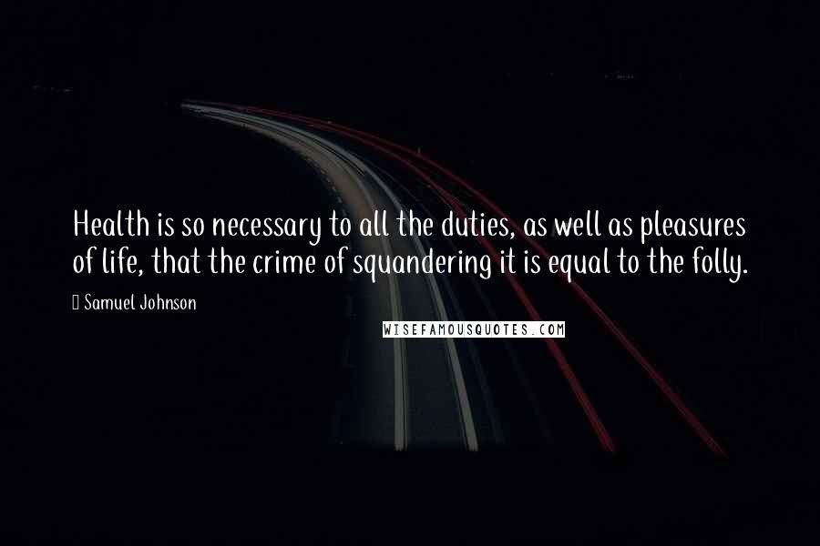 Samuel Johnson Quotes: Health is so necessary to all the duties, as well as pleasures of life, that the crime of squandering it is equal to the folly.