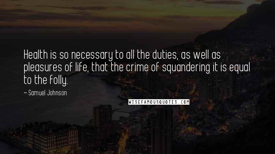 Samuel Johnson Quotes: Health is so necessary to all the duties, as well as pleasures of life, that the crime of squandering it is equal to the folly.