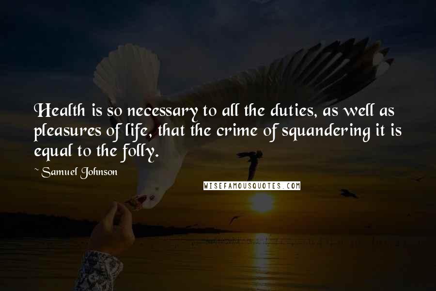 Samuel Johnson Quotes: Health is so necessary to all the duties, as well as pleasures of life, that the crime of squandering it is equal to the folly.