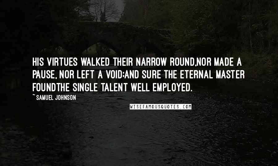 Samuel Johnson Quotes: His virtues walked their narrow round,Nor made a pause, nor left a void;And sure the Eternal Master foundThe single talent well employed.