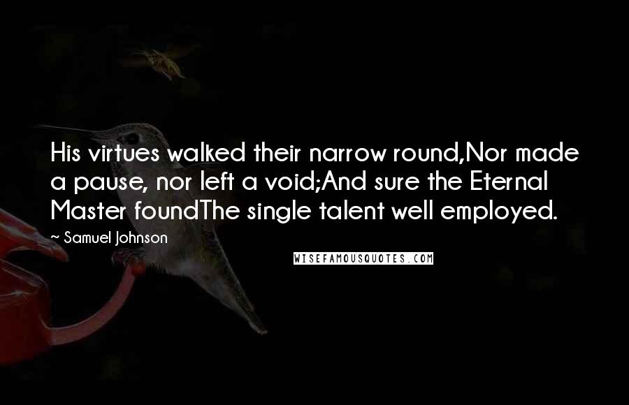 Samuel Johnson Quotes: His virtues walked their narrow round,Nor made a pause, nor left a void;And sure the Eternal Master foundThe single talent well employed.