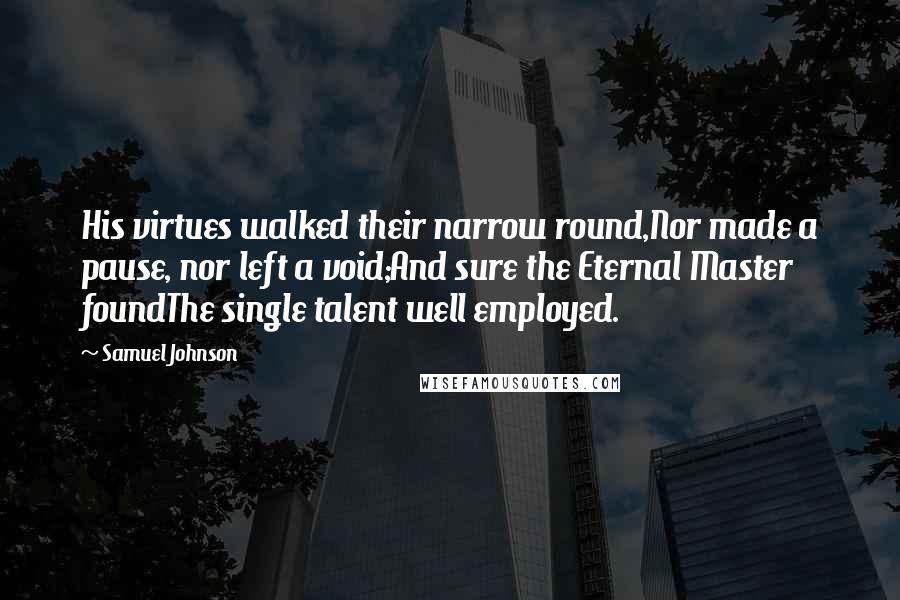 Samuel Johnson Quotes: His virtues walked their narrow round,Nor made a pause, nor left a void;And sure the Eternal Master foundThe single talent well employed.