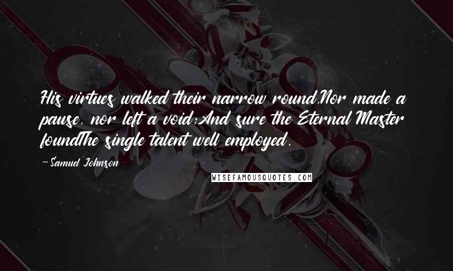 Samuel Johnson Quotes: His virtues walked their narrow round,Nor made a pause, nor left a void;And sure the Eternal Master foundThe single talent well employed.