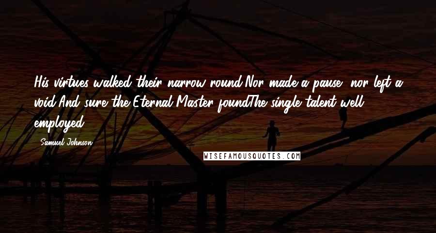 Samuel Johnson Quotes: His virtues walked their narrow round,Nor made a pause, nor left a void;And sure the Eternal Master foundThe single talent well employed.