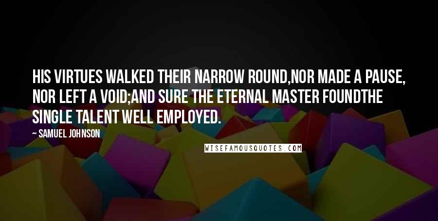 Samuel Johnson Quotes: His virtues walked their narrow round,Nor made a pause, nor left a void;And sure the Eternal Master foundThe single talent well employed.