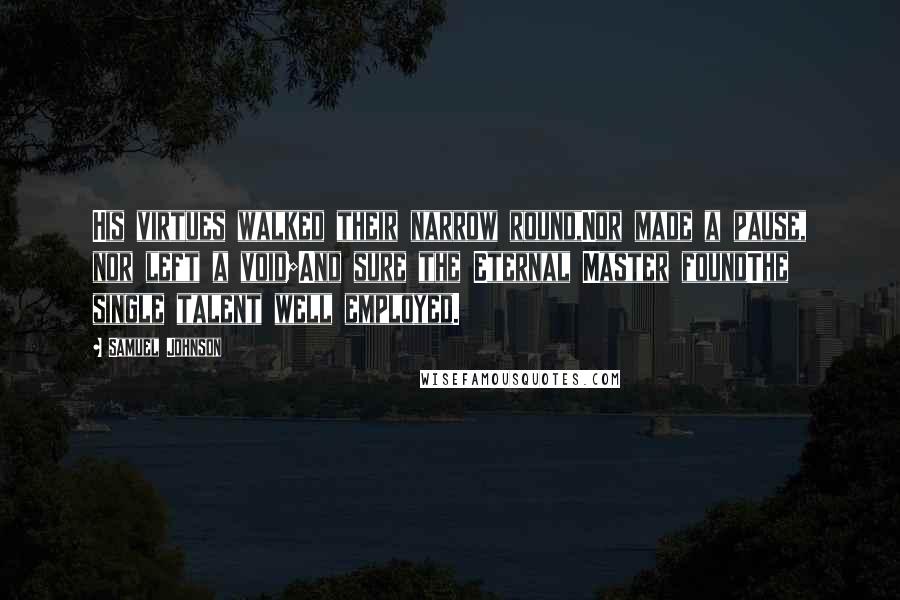 Samuel Johnson Quotes: His virtues walked their narrow round,Nor made a pause, nor left a void;And sure the Eternal Master foundThe single talent well employed.