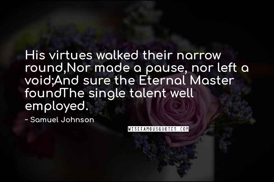 Samuel Johnson Quotes: His virtues walked their narrow round,Nor made a pause, nor left a void;And sure the Eternal Master foundThe single talent well employed.