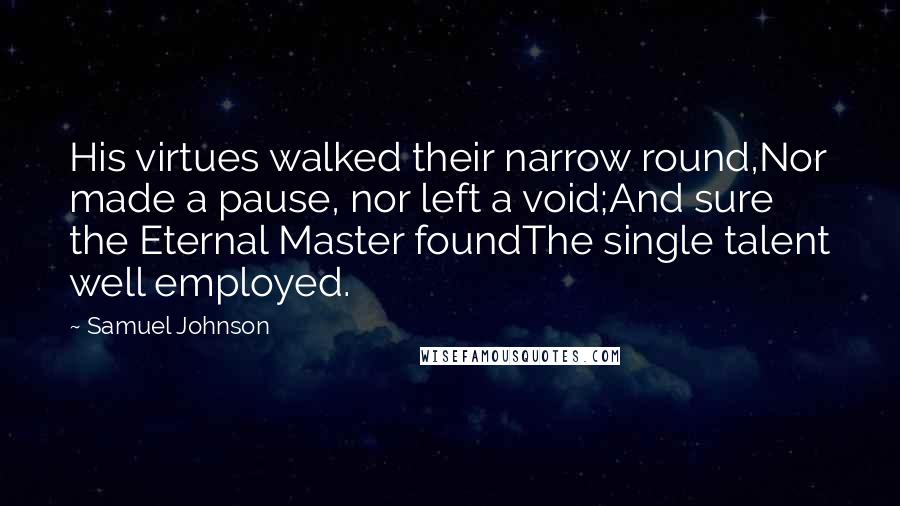 Samuel Johnson Quotes: His virtues walked their narrow round,Nor made a pause, nor left a void;And sure the Eternal Master foundThe single talent well employed.