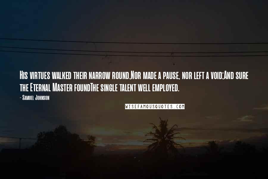 Samuel Johnson Quotes: His virtues walked their narrow round,Nor made a pause, nor left a void;And sure the Eternal Master foundThe single talent well employed.