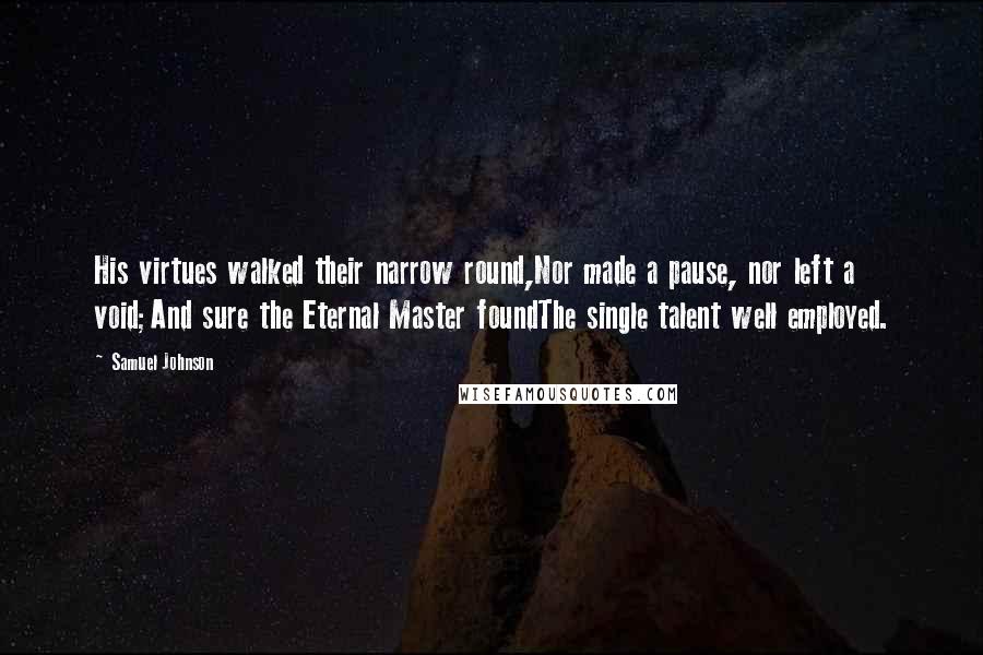 Samuel Johnson Quotes: His virtues walked their narrow round,Nor made a pause, nor left a void;And sure the Eternal Master foundThe single talent well employed.