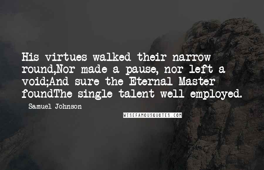 Samuel Johnson Quotes: His virtues walked their narrow round,Nor made a pause, nor left a void;And sure the Eternal Master foundThe single talent well employed.