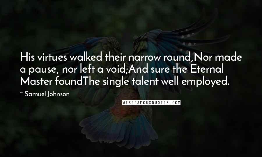 Samuel Johnson Quotes: His virtues walked their narrow round,Nor made a pause, nor left a void;And sure the Eternal Master foundThe single talent well employed.