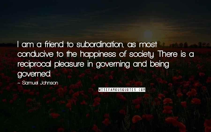 Samuel Johnson Quotes: I am a friend to subordination, as most conducive to the happiness of society. There is a reciprocal pleasure in governing and being governed.