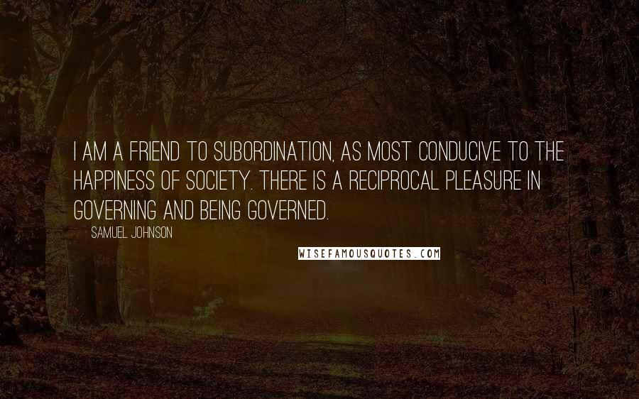 Samuel Johnson Quotes: I am a friend to subordination, as most conducive to the happiness of society. There is a reciprocal pleasure in governing and being governed.