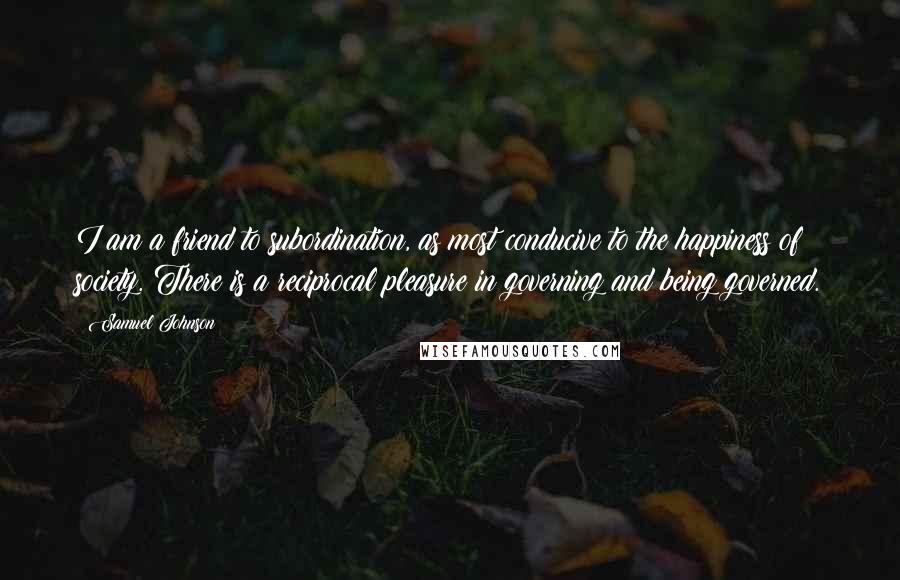 Samuel Johnson Quotes: I am a friend to subordination, as most conducive to the happiness of society. There is a reciprocal pleasure in governing and being governed.