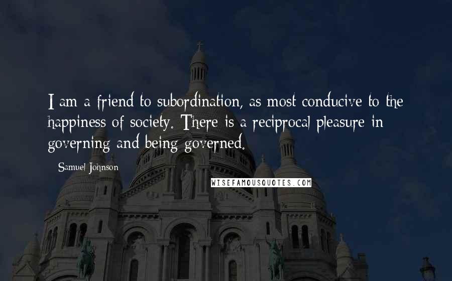 Samuel Johnson Quotes: I am a friend to subordination, as most conducive to the happiness of society. There is a reciprocal pleasure in governing and being governed.