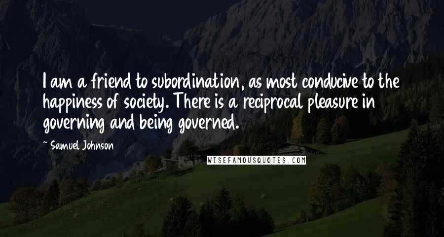 Samuel Johnson Quotes: I am a friend to subordination, as most conducive to the happiness of society. There is a reciprocal pleasure in governing and being governed.