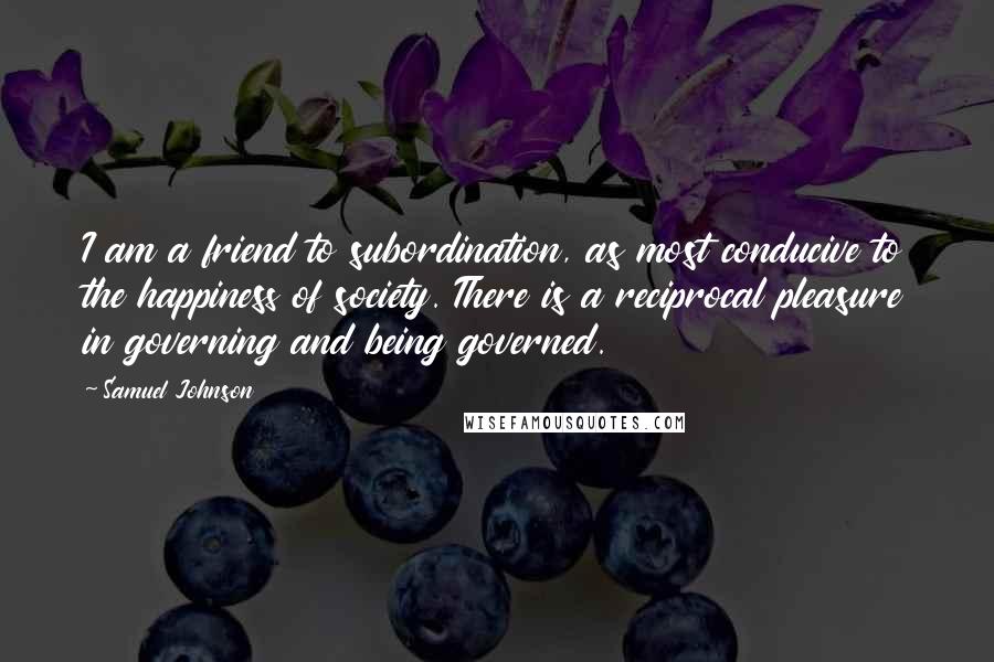 Samuel Johnson Quotes: I am a friend to subordination, as most conducive to the happiness of society. There is a reciprocal pleasure in governing and being governed.