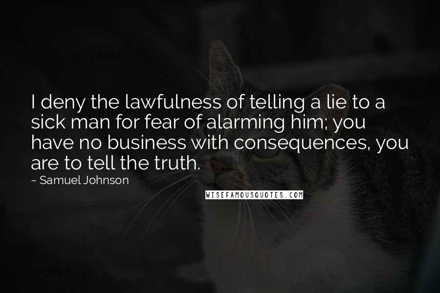 Samuel Johnson Quotes: I deny the lawfulness of telling a lie to a sick man for fear of alarming him; you have no business with consequences, you are to tell the truth.