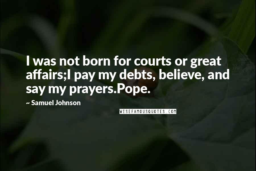 Samuel Johnson Quotes: I was not born for courts or great affairs;I pay my debts, believe, and say my prayers.Pope.