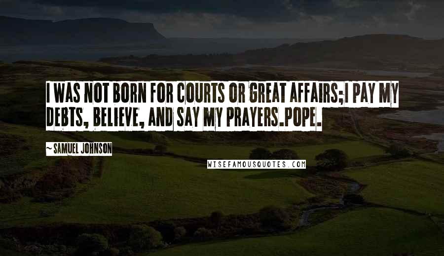 Samuel Johnson Quotes: I was not born for courts or great affairs;I pay my debts, believe, and say my prayers.Pope.