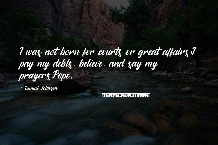 Samuel Johnson Quotes: I was not born for courts or great affairs;I pay my debts, believe, and say my prayers.Pope.