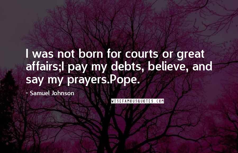Samuel Johnson Quotes: I was not born for courts or great affairs;I pay my debts, believe, and say my prayers.Pope.