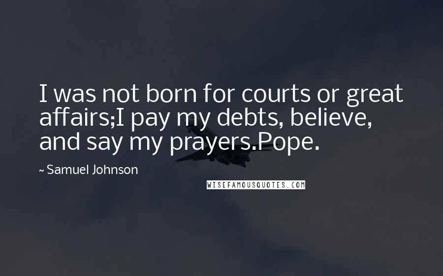 Samuel Johnson Quotes: I was not born for courts or great affairs;I pay my debts, believe, and say my prayers.Pope.