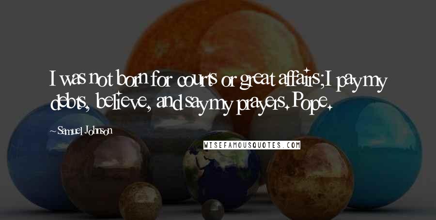 Samuel Johnson Quotes: I was not born for courts or great affairs;I pay my debts, believe, and say my prayers.Pope.