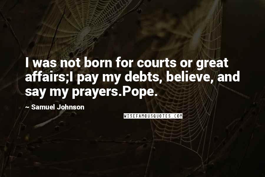 Samuel Johnson Quotes: I was not born for courts or great affairs;I pay my debts, believe, and say my prayers.Pope.
