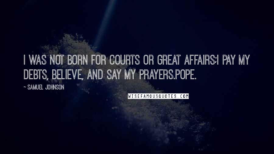 Samuel Johnson Quotes: I was not born for courts or great affairs;I pay my debts, believe, and say my prayers.Pope.