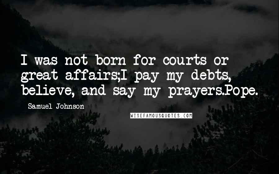 Samuel Johnson Quotes: I was not born for courts or great affairs;I pay my debts, believe, and say my prayers.Pope.