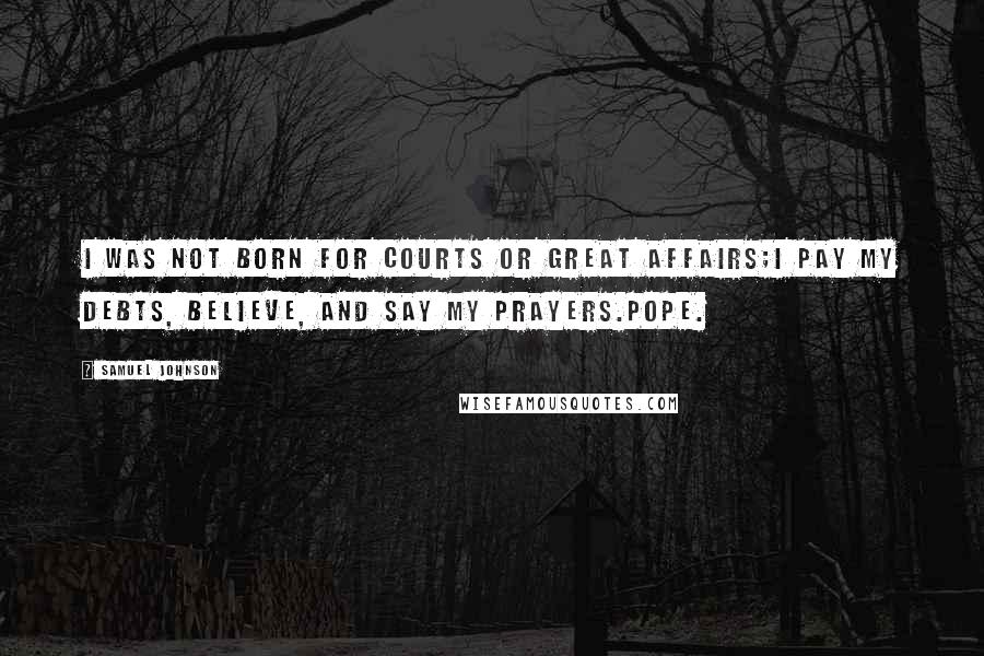 Samuel Johnson Quotes: I was not born for courts or great affairs;I pay my debts, believe, and say my prayers.Pope.