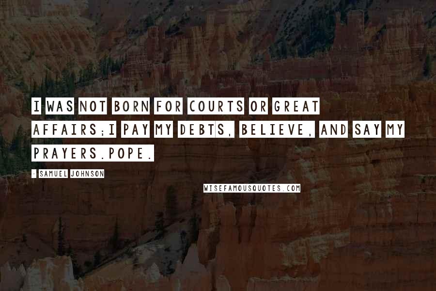Samuel Johnson Quotes: I was not born for courts or great affairs;I pay my debts, believe, and say my prayers.Pope.