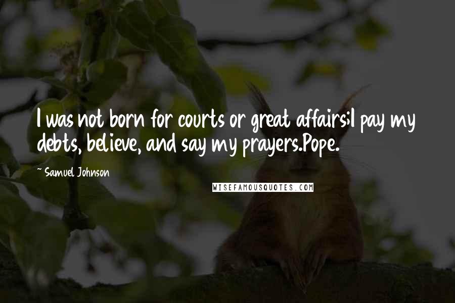 Samuel Johnson Quotes: I was not born for courts or great affairs;I pay my debts, believe, and say my prayers.Pope.