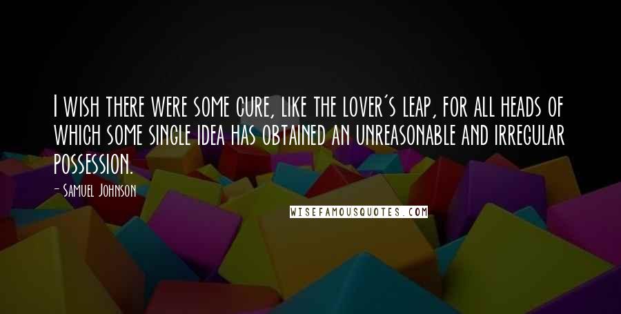 Samuel Johnson Quotes: I wish there were some cure, like the lover's leap, for all heads of which some single idea has obtained an unreasonable and irregular possession.