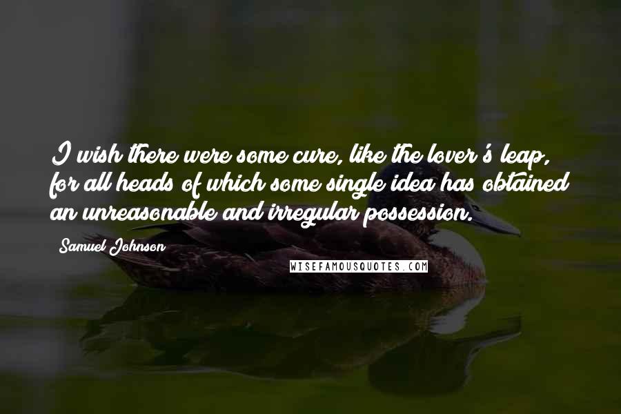 Samuel Johnson Quotes: I wish there were some cure, like the lover's leap, for all heads of which some single idea has obtained an unreasonable and irregular possession.